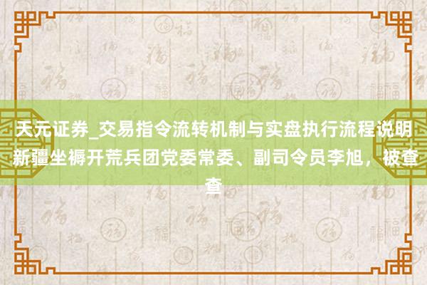 天元证券_交易指令流转机制与实盘执行流程说明 新疆坐褥开荒兵团党委常委、副司令员李旭，被查
