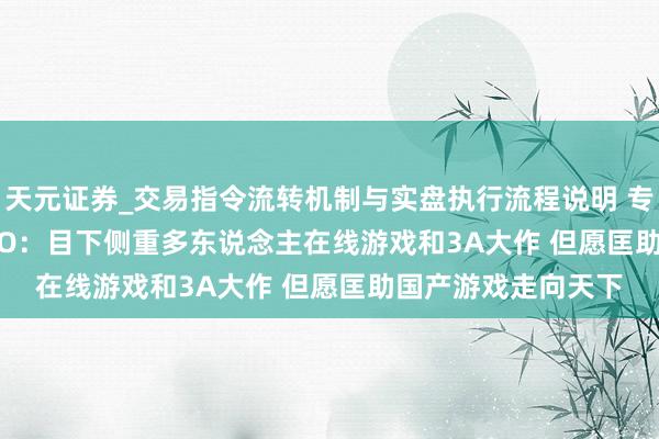 天元证券_交易指令流转机制与实盘执行流程说明 专访505 Games CEO：目下侧重多东说念主在线游戏和3A大作 但愿匡助国产游戏走向天下